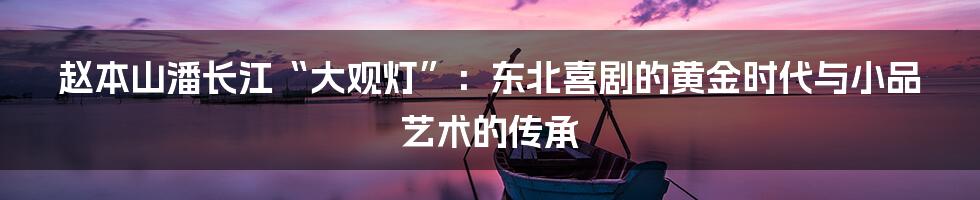 赵本山潘长江“大观灯”：东北喜剧的黄金时代与小品艺术的传承