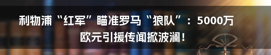 利物浦“红军”瞄准罗马“狼队”:5000万欧元引援传闻掀波澜!