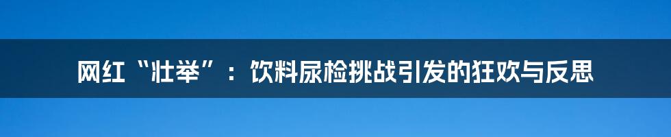 网红“壮举”:饮料尿检挑战引发的狂欢与反思