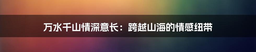 万水千山情深意长:跨越山海的情感纽带