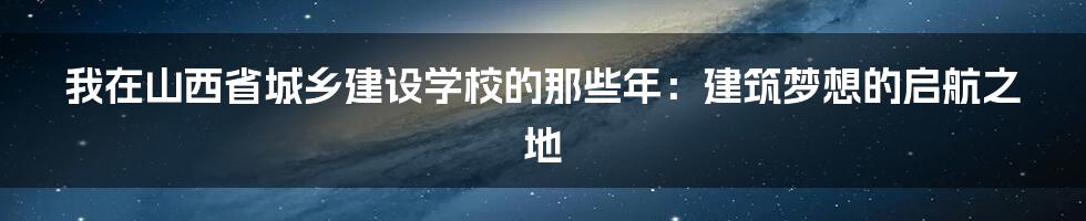 我在山西省城乡建设学校的那些年:建筑梦想的启航之地