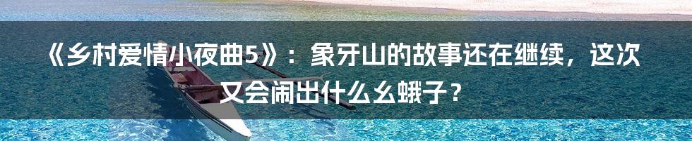 《乡村爱情小夜曲5》:象牙山的故事还在继续,这次又会闹出什么幺蛾子?