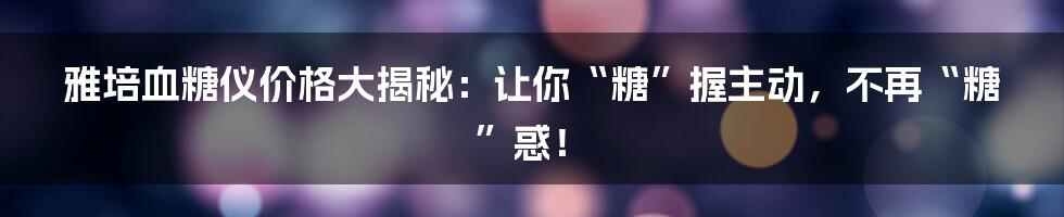 雅培血糖仪价格大揭秘：让你“糖”握主动，不再“糖”惑！