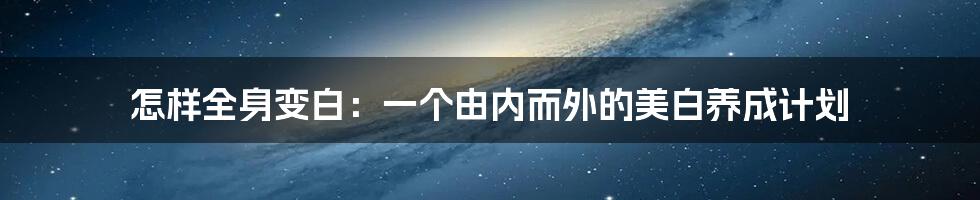 怎样全身变白：一个由内而外的美白养成计划