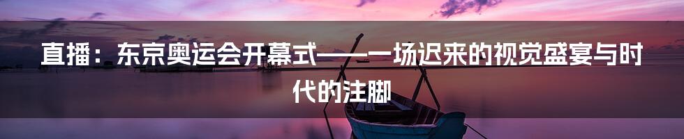 直播:东京奥运会开幕式——一场迟来的视觉盛宴与时代的注脚