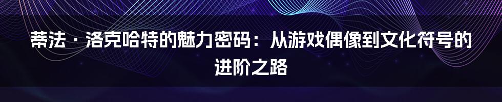 蒂法·洛克哈特的魅力密码：从游戏偶像到文化符号的进阶之路