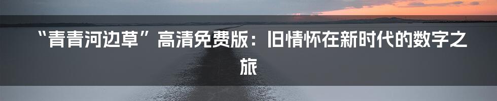 “青青河边草”高清免费版:旧情怀在新时代的数字之旅