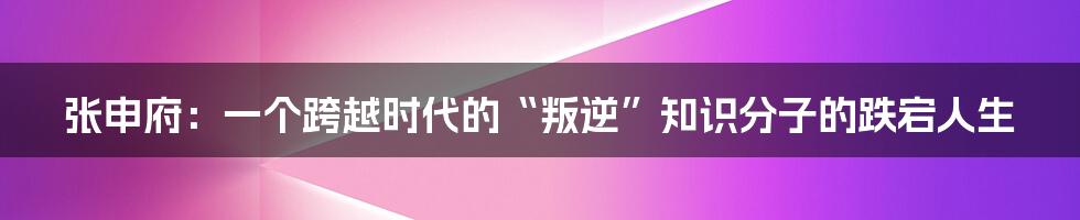 张申府：一个跨越时代的“叛逆”知识分子的跌宕人生