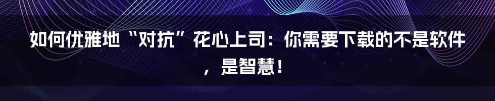 如何优雅地“对抗”花心上司:你需要下载的不是软件,是智慧!