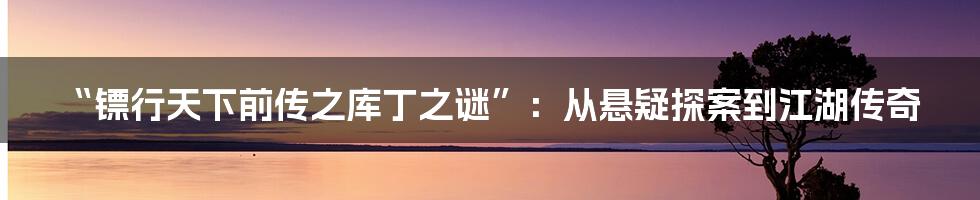 “镖行天下前传之库丁之谜”：从悬疑探案到江湖传奇