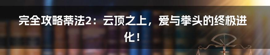 完全攻略蒂法2:云顶之上,爱与拳头的终极进化!