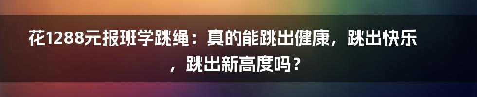 花1288元报班学跳绳：真的能跳出健康，跳出快乐，跳出新高度吗？