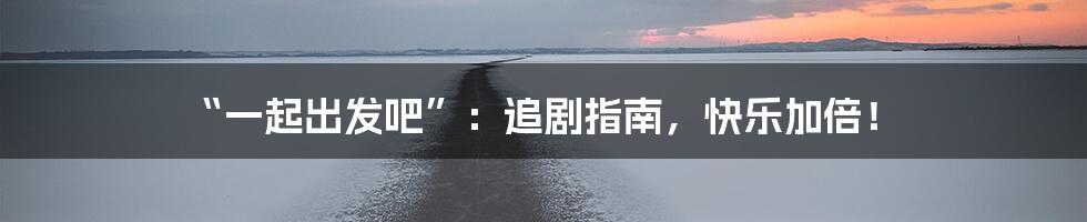 “一起出发吧”：追剧指南，快乐加倍！