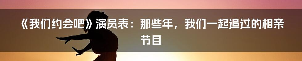 《我们约会吧》演员表:那些年,我们一起追过的相亲节目