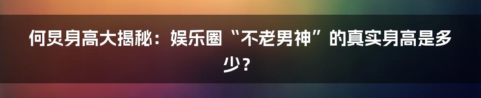何炅身高大揭秘:娱乐圈“不老男神”的真实身高是多少?