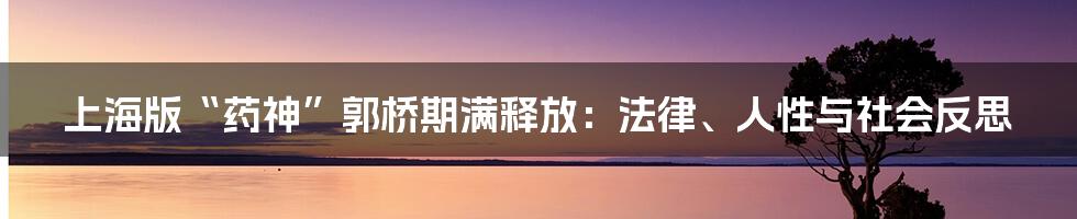 上海版“药神”郭桥期满释放：法律、人性与社会反思