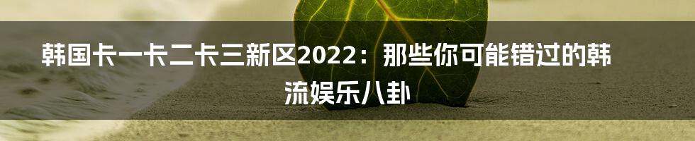 韩国卡一卡二卡三新区2022:那些你可能错过的韩流娱乐八卦
