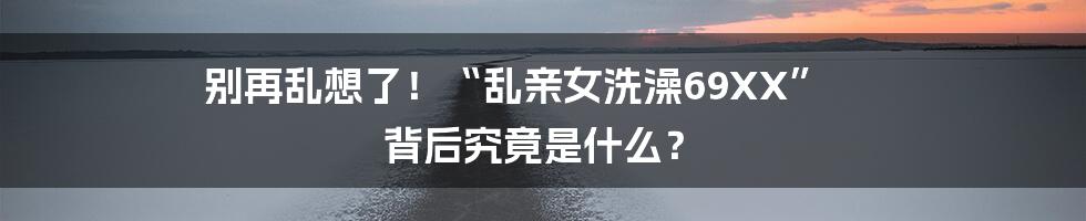 别再乱想了!“乱亲女洗澡69XX” 背后究竟是什么?