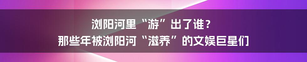 浏阳河里“游”出了谁? 那些年被浏阳河“滋养”的文娱巨星们