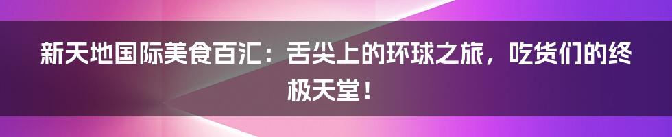 新天地国际美食百汇：舌尖上的环球之旅，吃货们的终极天堂！