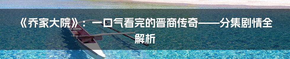 《乔家大院》:一口气看完的晋商传奇——分集剧情全解析