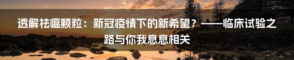 透解祛瘟颗粒:新冠疫情下的新希望?——临床试验之路与你我息息相关