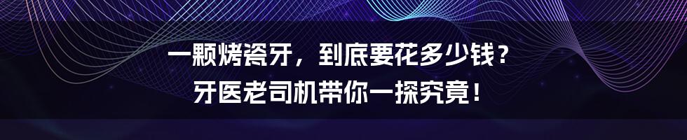 一颗烤瓷牙，到底要花多少钱？ 牙医老司机带你一探究竟！