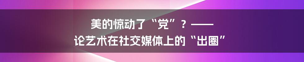 美的惊动了“党”？—— 论艺术在社交媒体上的“出圈”