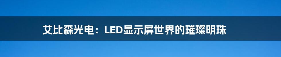 艾比森光电：LED显示屏世界的璀璨明珠