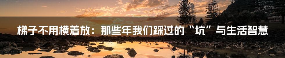 梯子不用横着放:那些年我们踩过的“坑”与生活智慧
