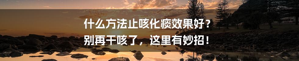 什么方法止咳化痰效果好？ 别再干咳了，这里有妙招！