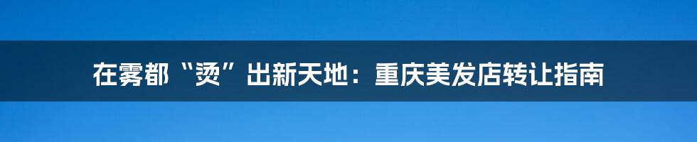 在雾都“烫”出新天地：重庆美发店转让指南