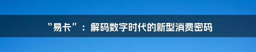 “易卡”:解码数字时代的新型消费密码