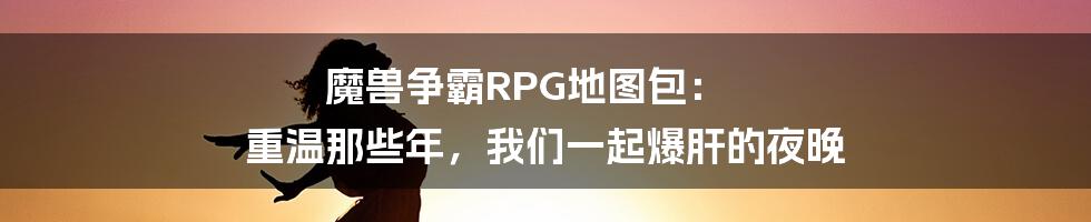 魔兽争霸RPG地图包： 重温那些年，我们一起爆肝的夜晚