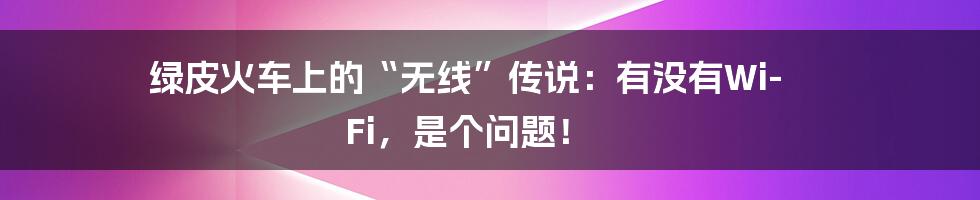 绿皮火车上的“无线”传说:有没有Wi-Fi,是个问题!