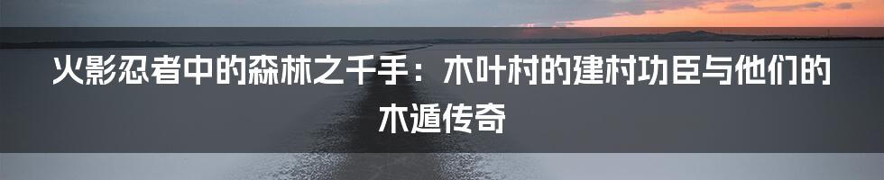 火影忍者中的森林之千手:木叶村的建村功臣与他们的木遁传奇