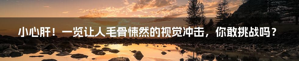 小心肝!一览让人毛骨悚然的视觉冲击,你敢挑战吗?