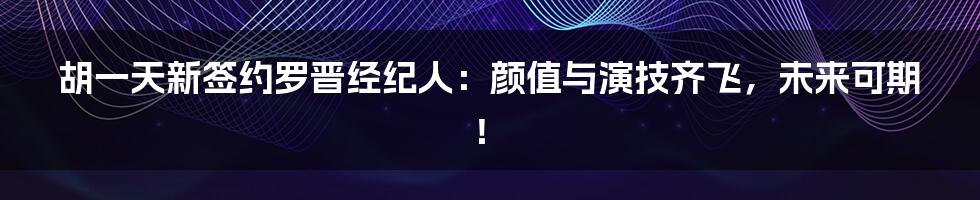胡一天新签约罗晋经纪人：颜值与演技齐飞，未来可期！