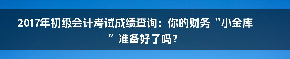 2017年初级会计考试成绩查询:你的财务“小金库”准备好了吗?