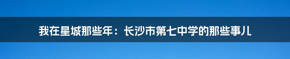 我在星城那些年:长沙市第七中学的那些事儿
