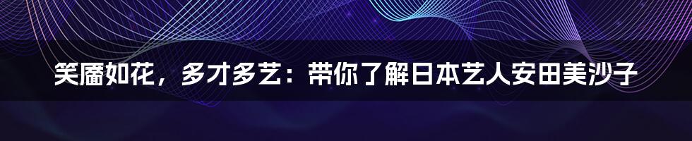 笑靥如花，多才多艺：带你了解日本艺人安田美沙子