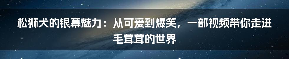松狮犬的银幕魅力:从可爱到爆笑,一部视频带你走进毛茸茸的世界