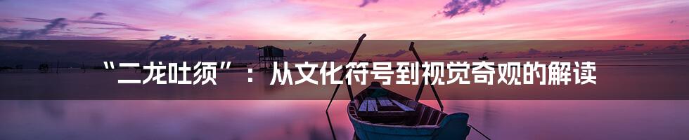 “二龙吐须”:从文化符号到视觉奇观的解读