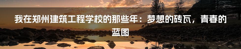 我在郑州建筑工程学校的那些年：梦想的砖瓦，青春的蓝图