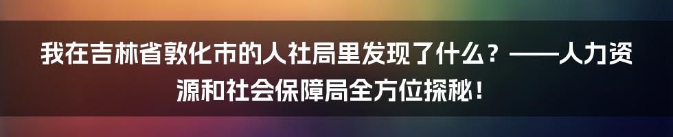 我在吉林省敦化市的人社局里发现了什么？——人力资源和社会保障局全方位探秘！