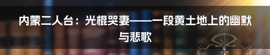 内蒙二人台:光棍哭妻——一段黄土地上的幽默与悲歌