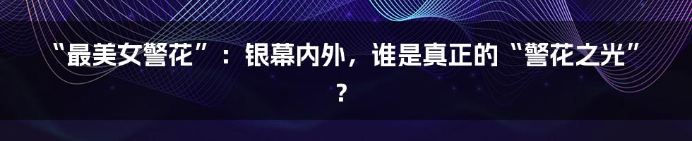 “最美女警花”：银幕内外，谁是真正的“警花之光”？