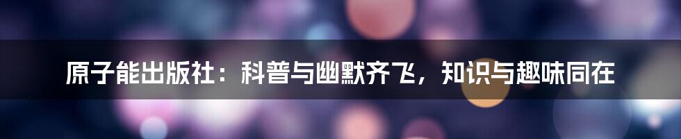 原子能出版社:科普与幽默齐飞,知识与趣味同在
