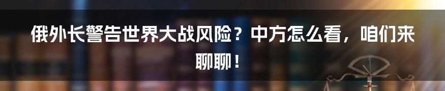 俄外长警告世界大战风险?中方怎么看,咱们来聊聊!