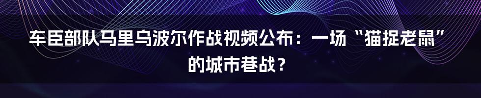 车臣部队马里乌波尔作战视频公布:一场“猫捉老鼠”的城市巷战?